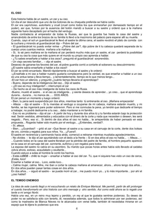 EL OSO

Esta historia habla de un sastre, un zar y su oso.
Un día el zar descubrió que uno de los botones de su chaqueta preferida se había caído.
El zar era caprichoso, autoritario y cruel (cruel como todos los que enmarañan por demasiado tiempo en el
poder), así que, furioso por la ausencia del botón mandó a buscar a su sastre y ordenó que a la mañana
siguiente fuera decapitado por el hacha del verdugo.
Nadie contradecía al emperador de todas la Rusias, así que la guardia fue hasta la casa del sastre y
arrancándolo de entre los brazos de su familia lo llevó a la mazmorra del palacio para esperar allí su muerte.
Cuando, cayo el sol un guardiacárcel le llevó al sastre la última cena, el sastre revolvió el plato de comida con
la cuchara y mirando al guardiacárcel dijo – Pobre del zar.
- El guardiacárcel no puedo evitar reírse - ¿Pobre del zar?, dijo pobre de ti tu cabeza quedará separada de tu
cuerpo unos cuantos metros mañana a la mañana.
- Si, lo sé pero mañana en la mañana el zar perderá mucho más que un sastre, el zar perderá la posibilidad
de que su oso la cosa que más quiere en el mundo su propio oso aprenda a hablar.
- ¿Tú sabes enseñarle a hablar a los osos?, preguntó el guardiacárcel sorprendido.
- Un viejo secreto familiar... – dijo el sastre.
Deseoso de ganarse los favores del zar, el pobre guardia corrió a contarle al soberano su descubrimiento:
¡¡El sastre sabía enseñarle a hablar a los osos!!
El zar se sintió encantado. Mandó rápidamente a buscar al sastre y le ordenó:
-¡¡Enséñale a mi oso a hablar nuestro gustaría complaceros pero la verdad, es que enseñar a hablar a un oso
es una ardua tarea y lleva tiempo... y lamentablemente, tiempo es lo que menos tengo...
-El zar hizo un silencio, y preguntó ¿cuánto tiempo llevaría el aprendizaje?
- Bueno, depende de la inteligencia del oso... Dijo el sastre.
- ¡¡El oso es muy inteligente!! – interrumpió el zar
– De hecho es el oso más inteligente de todos los osos de Rusia.
-Bueno, musitó el sastre... si el oso es inteligente... y siente deseos de aprender... yo creo... que el aprendizaje
duraría... duraría... no menos de...... DOS AÑOS.
El zar pensó un momento y luego ordenó:
- Bien, tu pena será suspendida por dos años, mientras tanto tú entrenarás al oso. ¡Mañana empezarás!
- Alteza - dijo el sastre – Si tu mandas al verdugo a ocuparse de mi cabeza, mañana estarán muerto, y mi
familia, se las ingeniará para poder sobrevivir. Pero si me conmutas la pena, yo tendré que dedicarle el tiempo
a trabajar, no podré dedicarme a tu oso... debo mantener a mi familia.
- Eso no es problema – dijo el zar – A partir de hoy y durante dos años tú y tu familia estarán bajo la protección
real. Serán vestidos, alimentados y educados con el dinero de la corte y nada que necesiten o deseen, les será
negado... Pero, eso sí... Si dentro de dos años el oso no habla... te arrepentirás de haber pensado en esta
propuesta... Rogarás haber sido muerto por el verdugo... ¿Entiendes, verdad?.
- Sí, alteza.
- Bien... ¡¡Guardias!! - gritó el zar –Que lleven al sastre a su casa en el carruaje de la corte, denle dos bolsas
de oro, comida y regalos para sus niños. Ya... ¡¡Fuera!!.
El sastre en reverencia y caminando hacia atrás, comenzó a retirarse mientras musitaba agradecimientos.
- No olvides - le dijo el zar apuntándolo con el dedo a la frente – Si en dos años el oso no habla... – Alteza... -
...Cuando todos en la casa del sastre lloraban por la pérdida del padre de familia, el hombre pequeño apareció
en la casa en el carruaje del zar, sonriente, eufórico y con regalos para todos.
La esposa del sastre no cabía en su asombro. Su marido que pocas horas antes había sido llevado al cadalso
volvía ahora, exitoso, acaudalado y exultante...
Cuando estuvo a solas el hombre le contó los hechos.
- Estás LOCO – chilló la mujer – enseñar a hablar al oso del zar. Tú, que ni siquiera has visto un oso de cerca,
¡Estás, loco!
Enseñar a hablar al oso... Loco, estás loco...
- Calma mujer, calma. Mira, me iban a cortar la cabeza mañana al amanecer, ahora... ahora tengo dos años...
En dos años pueden pasar tantas cosas en dos años.
En dos años... – siguió el sastre - se puede morir el zar... me puedo morir yo... y lo más importante... por ahí el
¡¡oso habla!!

EL TEMIDO ENEMIGO

La idea de este cuento llegó a mí escuchando un relato de Enrique Mariscal. Me permití, partir de allí prolongar
el cuento transformarlo en otra historia con otro mensaje y otro sentido. Así como está ahora se lo regalé una
tarde a mí amigo Norbi.
Había una vez, en un reino muy lejano y perdido, un rey al que le gustaba sentirse poderoso. Su deseo de
poder no se satisfacía sólo con tenerlo, él, necesitaba además, que todos lo admiraran por ser poderoso, así
como la madrastra de Blanca Nieves no le alcanzaba con verse bella, también él necesitaba mirarse en un
espejo que le dijera lo poderoso que era.
                                                         4
 