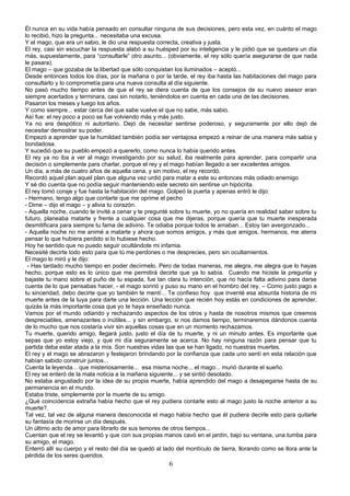 Él nunca en su vida había pensado en consultar ninguna de sus decisiones, pero esta vez, en cuánto el mago
lo recibió, hizo la pregunta... necesitaba una excusa.
Y el mago, que era un sabio, le dio una respuesta correcta, creativa y justa.
El rey, casi sin escuchar la respuesta alabó a su huésped por su inteligencia y le pidió que se quedara un día
más, supuestamente, para “consultarle” otro asunto... (obviamente, el rey sólo quería asegurarse de que nada
le pasara).
El mago – que gozaba de la libertad que sólo conquistan los iluminados – aceptó...
Desde entonces todos los días, por la mañana o por la tarde, el rey iba hasta las habitaciones del mago para
consultarlo y lo comprometía para una nueva consulta al día siguiente.
No pasó mucho tiempo antes de que el rey se diera cuenta de que los consejos de su nuevo asesor eran
siempre acertados y terminara, casi sin notarlo, teniéndolos en cuenta en cada una de las decisiones.
Pasaron los meses y luego los años.
Y como siempre... estar cerca del que sabe vuelve el que no sabe, más sabio.
Así fue: el rey poco a poco se fue volviendo más y más justo.
Ya no era despótico ni autoritario. Dejó de necesitar sentirse poderoso, y seguramente por ello dejó de
necesitar demostrar su poder.
Empezó a aprender que la humildad también podía ser ventajosa empezó a reinar de una manera más sabia y
bondadosa.
Y sucedió que su pueblo empezó a quererlo, como nunca lo había querido antes.
El rey ya no iba a ver al mago investigando por su salud, iba realmente para aprender, para compartir una
decisión o simplemente para charlar, porque el rey y el mago habían llegado a ser excelentes amigos.
Un día, a más de cuatro años de aquella cena, y sin motivo, el rey recordó.
Recordó aquel plan aquel plan que alguna vez urdió para matar a este su entonces más odiado enemigo
Y sé dio cuenta que no podía seguir manteniendo este secreto sin sentirse un hipócrita.
El rey tomó coraje y fue hasta la habitación del mago. Golpeó la puerta y apenas entró le dijo:
- Hermano, tengo algo que contarte que me oprime el pecho
- Dime – dijo el mago – y alivia tu corazón.
- Aquella noche, cuando te invité a cenar y te pregunté sobre tu muerte, yo no quería en realidad saber sobre tu
futuro, planeaba matarte y frente a cualquier cosa que me dijeras, porque quería que tu muerte inesperada
desmitificara para siempre tu fama de adivino. Te odiaba porque todos te amaban... Estoy tan avergonzado...
- Aquella noche no me animé a matarte y ahora que somos amigos, y más que amigos, hermanos, me aterra
pensar lo que hubiera perdido si lo hubiese hecho.
Hoy he sentido que no puedo seguir ocultándote mi infamia.
Necesité decirte todo esto para que tú me perdones o me desprecies, pero sin ocultamientos.
El mago lo miró y le dijo:
 - Has tardado mucho tiempo en poder decírmelo. Pero de todas maneras, me alegra, me alegra que lo hayas
hecho, porque esto es lo único que me permitirá decirte que ya lo sabía. Cuando me hiciste la pregunta y
bajaste tu mano sobre el puño de tu espada, fue tan clara tu intención, que no hacía falta adivino para darse
cuenta de lo que pensabas hacer, - el mago sonrió y puso su mano en el hombro del rey. – Como justo pago a
tu sinceridad, debo decirte que yo también te mentí... Te confieso hoy que inventé esa absurda historia de mi
muerte antes de la tuya para darte una lección. Una lección que recién hoy estás en condiciones de aprender,
quizás la más importante cosa que yo te haya enseñado nunca.
Vamos por el mundo odiando y rechazando aspectos de los otros y hasta de nosotros mismos que creemos
despreciables, amenazantes o inútiles... y sin embargo, si nos damos tiempo, terminaremos dándonos cuenta
de lo mucho que nos costaría vivir sin aquellas cosas que en un momento rechazamos.
Tu muerte, querido amigo, llegará justo, justo el día de tu muerte, y ni un minuto antes. Es importante que
sepas que yo estoy viejo, y que mi día seguramente se acerca. No hay ninguna razón para pensar que tu
partida deba estar atada a la mía. Son nuestras vidas las que se han ligado, no nuestras muertes.
El rey y el mago se abrazaron y festejaron brindando por la confianza que cada uno sentí en esta relación que
habían sabido construir juntos...
Cuenta la leyenda... que misteriosamente... esa misma noche... el mago... murió durante el sueño.
El rey se enteró de la mala noticia a la mañana siguiente... y se sintió desolado.
No estaba angustiado por la idea de su propia muerte, había aprendido del mago a desapegarse hasta de su
permanencia en el mundo.
Estaba triste, simplemente por la muerte de su amigo.
¿Qué coincidencia extraña había hecho que el rey pudiera contarle esto al mago justo la noche anterior a su
muerte?.
Tal vez, tal vez de alguna manera desconocida el mago había hecho que él pudiera decirle esto para quitarle
su fantasía de morirse un día después.
Un último acto de amor para librarlo de sus temores de otros tiempos...
Cuentan que el rey se levantó y que con sus propias manos cavó en el jardín, bajo su ventana, una tumba para
su amigo, el mago.
Enterró allí su cuerpo y el resto del día se quedó al lado del montículo de tierra, llorando como se llora ante la
pérdida de los seres queridos.
                                                        6
 
