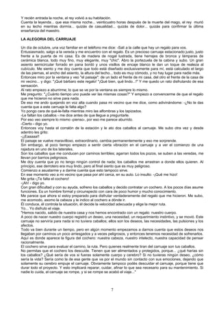 Y recién entrada la noche, el rey volvió a su habitación.
Cuenta la leyenda... que esa misma noche... veinticuatro horas después de la muerte del mago, el rey murió
en su lecho mientras dormía... quizás de casualidad... quizás de dolor... quizás para confirmar la última
enseñanza del maestro.

LA ALEGORIA DEL CARRUAJE

Un día de octubre, una voz familiar en el teléfono me dice: -Salí a la calle que hay un regalo para vos.
Entusiasmado, salgo a la vereda y me encuentro con el regalo. Es un precioso carruaje estacionado justo, justo
frente a la puerta de mi casa. Es de madera de nogal lustrada, tiene herrajes de bronce y lámparas de
cerámica blanca, todo muy fino, muy elegante, muy "chic". Abro la portezuela de la cabina y subo. Un gran
asiento semicircular forrado en pana bordó y unos visillos de encaje blanco le dan un toque de realeza al
cubículo. Me siento y me doy cuenta que todo está diseñado exclusivamente para mí, está calculado el largo
de las piernas, el ancho del asiento, la altura del techo... todo es muy cómodo, y no hay lugar para nadie más.
Entonces miro por la ventana y veo "el paisaje": de un lado el frente de mi casa, del otro el frente de la casa de
mi vecino... y digo: "¡Qué bárbaro este regalo! "¡Qué bien, qué lindo...!" Y me quedo un rato disfrutando de esa
sensación.
Al rato empiezo a aburrirme; lo que se ve por la ventana es siempre lo mismo.
Me pregunto: "¿Cuánto tiempo uno puede ver las mismas cosas?" Y empiezo a convencerme de que el regalo
que me hicieron no sirve para nada.
De eso me ando quejando en voz alta cuando pasa mi vecino que me dice, como adivinándome: -¿No te das
cuenta que a este carruaje le falta algo?
Yo pongo cara de qué-le-falta mientras miro las alfombras y los tapizados.
-Le faltan los caballos - me dice antes de que llegue a preguntarle.
Por eso veo siempre lo mismo -pienso-, por eso me parece aburrido.
-Cierto - digo yo.
Entonces voy hasta el corralón de la estación y le ato dos caballos al carruaje. Me subo otra vez y desde
adentro les grito:
-¡¡Eaaaaa!!
El paisaje se vuelve maravilloso, extraordinario, cambia permanentemente y eso me sorprende.
Sin embargo, al poco tiempo empiezo a sentir cierta vibración en el carruaje y a ver el comienzo de una
rajadura en uno de los laterales.
Son los caballos que me conducen por caminos terribles; agarran todos los pozos, se suben a las veredas, me
llevan por barrios peligrosos.
Me doy cuenta que yo no tengo ningún control de nada; los caballos me arrastran a donde ellos quieren. Al
principio, ese derrotero era muy lindo, pero al final siento que es muy peligroso.
Comienzo a asustarme y a darme cuenta que esto tampoco sirve.
En ese momento veo a mi vecino que pasa por ahí cerca, en su auto. Lo insulto: -¡Qué me hizo!
Me grita:-¡Te falta el cochero!
-¡Ah! - digo yo.
Con gran dificultad y con su ayuda, sofreno los caballos y decido contratar un cochero. A los pocos días asume
funciones. Es un hombre formal y circunspecto con cara de poco humor y mucho conocimiento.
Me parece que ahora sí estoy preparado para disfrutar verdaderamente del regalo que me hicieron. Me subo,
me acomodo, asomo la cabeza y le indico al cochero a dónde ir.
Él conduce, él controla la situación, él decide la velocidad adecuada y elige la mejor ruta.
Yo... Yo disfruto el viaje.
"Hemos nacido, salido de nuestra casa y nos hemos encontrado con un regalo: nuestro cuerpo.
A poco de nacer nuestro cuerpo registró un deseo, una necesidad, un requerimiento instintivo, y se movió. Este
carruaje no serviría para nada si no tuviera caballos; ellos son los deseos, las necesidades, las pulsiones y los
afectos.
Todo va bien durante un tiempo, pero en algún momento empezamos a darnos cuenta que estos deseos nos
llegaban por caminos un poco arriesgados y a veces peligrosos, y entonces tenemos necesidad de sofrenarlos.
Aquí es donde aparece la figura del cochero: nuestra cabeza, nuestro intelecto, nuestra capacidad de pensar
racionalmente.
El cochero sirve para evaluar el camino, la ruta. Pero quienes realmente tiran del carruaje son tus caballos.
No permitas que el cochero los descuide. Tienen que ser alimentados y protegidos, porque... ¿qué harías sin
los caballos? ¿Qué sería de vos si fueras solamente cuerpo y cerebro? Si no tuvieras ningún deseo, ¿cómo
sería la vida? Sería como la de esa gente que va por el mundo sin contacto con sus emociones, dejando que
solamente su cerebro empuje el carruaje. Obviamente tampoco podés descuidar el carruaje, porque tiene que
durar todo el proyecto. Y esto implicará reparar, cuidar, afinar lo que sea necesario para su mantenimiento. Si
nadie lo cuida, el carruaje se rompe, y si se rompe se acabó el viaje..."



                                                        7
 