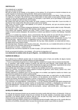 OBSTÁCULOS

Voy andando por un sendero.
Dejo que mis pies me lleven.
Mis ojos se posan en los árboles, en los pájaros, en las piedras. En el horizonte se recorte la silueta de una
ciudad. Agudizo la mirada para distinguirla bien. Siento que la ciudad me atrae.
Sin saber cómo, me doy cuenta de que en esta ciudad puedo encontrar todo lo que deseo. Todas mis metas,
mis objetivos y mis logros. Mis ambiciones y mis sueños están en esta ciudad. Lo que quiero conseguir, lo que
necesito, lo que más me gustaría ser, aquello a lo cual aspiro, o que intento, por lo que trabajo, lo que siempre
ambicioné, aquello que sería el mayor de mis éxitos.
Me imagino que todo eso está en esa ciudad. Sin dudar, empiezo a caminar hacia ella. A poco de andar, el
sendero se hace cuesta arriba. Me canso un poco, pero no me importa.
Sigo. Diviso una sombra negra, más adelante, en el camino. Al acercarme, veo que una enorme zanja me
impide mi paso. Temo... dudo.
Me enoja que mi meta no pueda conseguirse fácilmente. De todas maneras decido saltar la zanja. Retrocedo,
tomo impulso y salto... Consigo pasarla. Me repongo y sigo caminando.
Unos metros más adelante, aparece otra zanja. Vuelvo a tomar carrera y también la salto. Corro hacia la
ciudad: el camino parece despejado. Me sorprende un abismo que detiene mi camino. Me detengo. Imposible
saltarlo
Veo que a un costado hay maderas, clavos y herramientas. Me doy cuenta de que está allí para construir un
puente. Nunca he sido hábil con mis manos... Pienso en renunciar. Miro la meta que deseo... y resisto.
Empiezo a construir el puente. Pasan horas, o días, o meses. El puente está hecho. Emocionado, lo cruzo. Y al
llegar al otro lado... descubro el muro. Un gigantesco muro frío y húmedo rodea la ciudad de mis sueños...
Me siento abatido... Busco la manera de esquivarlo. No hay caso. Debo escalarlo. La ciudad está tan cerca...
No dejaré que el muro impida mi paso.
Me propongo trepar. Descanso unos minutos y tomo aire... De pronto veo, a un costado del camino un niño que
me mira como si me conociera. Me sonríe con complicidad.
Me recuerda a mí mismo... cuando era niño.
Quizás por eso, me animo a expresar en voz alta mi queja: -¿Por qué tantos obstáculos entre mi objetivo y yo?

El niño se encoge de hombros y me contesta: -¿Por qué me lo preguntas a mí?
Los obstáculos no estaban antes de que tú llegaras... Los obstáculos los trajiste tú.

SUEÑOS DE SEMILLA

En el silencio de mi reflexión percibo todo mi mundo interno como si fuera una semilla, de alguna manera
pequeña e insignificante pero también pletórica de potencialidades.
...Y veo en sus entrañas el germen de un árbol magnífico, el árbol de mi propia vida en proceso de desarrollo.
En su pequeñez, cada semilla contiene el espíritu del árbol que será después. Cada semilla sabe cómo
transformarse en árbol, cayendo en tierra fértil, absorbiendo los jugos que la alimentan, expandiendo las ramas
y el follaje, llenándose de flores y de frutos, para poder dar lo que tienen que dar.
Cada semilla sabe cómo llegar a ser árbol. Y tantas son las semillas como son los sueños secretos.
Dentro de nosotros, innumerables sueños esperan el tiempo de germinar, echar raíces y darse a luz, morir
como semillas... para convertirse en árboles.
Árboles magníficos y orgullosos que a su vez nos digan, en su solidez, que oigamos nuestra voz interior, que
escuchemos la sabiduría de nuestros sueños semilla.
Ellos, los sueños, indican el camino con símbolos y señales de toda clase, en cada hecho, en cada momento,
entre las cosas y entre las personas, en los dolores y en los placeres, en los triunfos y en los fracasos. Lo
soñado nos enseña, dormidos o despiertos, a vernos, a escucharnos, a darnos cuenta.
Nos muestra el rumbo en presentimientos huidizos o en relámpagos de lucidez cegadora.
Y así crecemos, nos desarrollamos, evolucionamos... Y un día, mientras transitamos este eterno presente que
llamamos vida, las semillas de nuestros sueños se transformarán en árboles, y desplegarán sus ramas que,
como alas gigantescas, cruzarán el cielo, uniendo en un solo trazo nuestro pasado y nuestro futuro.
Nada hay que temer,... una sabiduría interior las acompaña... porque cada semilla sabe... cómo llegar a ser
árbol...

UN RELATO SOBRE AMOR

Se trata de dos hermosos jóvenes que se pusieron de novios cuando ella tenía trece y él dieciocho. Vivían en
un pueblito de leñadores situado al lado de una montaña. Él era alto, esbelto y musculoso, dado que había
aprendido a ser leñador desde la infancia. Ella era rubia, de pelo muy largo, tanto que le llegaba hasta la
cintura; tenía los ojos celestes, hermosos y maravillosos..
La historia cuenta que habían noviado con la complicidad de todo el pueblo. Hasta que un día, cuando ella tuvo
dieciocho y él veintitrés, el pueblo entero se puso de acuerdo para ayudar a que ambos se casaran.
                                                       8
 