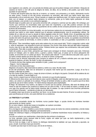 Les regalaron una cabaña, con una parcela de árboles para que él pudiera trabajar como leñador. Después de
casarse se fueron a vivir allí para la alegría de todos, de ellos, de su familia y del pueblo, que tanto había
ayudado en esa relación.
Y vivieron allí durante todos los días de un invierno, un verano, una primavera y un otoño, disfrutando mucho
de estar juntos. Cuando el día del primer aniversario se acercaba, ella sintió que debía hacer algo para
demostrarle a él su profundo amor. Pensó hacerle un regalo que significara esto. Un hacha nueva relacionaría
todo con el trabajo; un pulóver tejido tampoco la convencía, pues ya le había tejido pulóveres en otras
oportunidades; una comida no era suficiente agasajo...
Decidió bajar al pueblo para ver qué podía encontrar allí y empezó a caminar por las calles. Sin embargo, por
mucho que caminara no encontraba nada que fuera tan importante y que ella pudiera comprar con las
monedas que, semanas antes, había ido guardando de los vueltos de las compras pensando que se acercaba
la fecha del aniversario.
Al pasar por una joyería, la única del pueblo, vio una hermosa cadena de oro expuesta en la vidriera. Entonces
recordó que había un solo objeto material que él adoraba verdaderamente, que él consideraba valioso. Se
trataba de un reloj de oro que su abuelo le había regalado antes de morir. Desde chico, él guardaba ese reloj
en un estuche de gamuza, que dejaba siempre al lado de su cama. Todas las noches abría la mesita de luz,
sacaba del sobre de gamuza aquel reloj, lo lustraba, le daba un poquito de cuerda, se quedaba escuchándolo
hasta que la cuerda se terminaba, lo volvía a lustrar, lo acariciaba un rato y lo guardaba nuevamente en el
estuche.
Ella pensó: "Que maravilloso regalo sería esta cadena de oro para aquel reloj." Entró a preguntar cuánto valía
y, ante la respuesta, una angustia la tomó por sorpresa. Era mucho más dinero del que ella había imaginado,
mucho más de lo que ella había podido juntar. Hubiera tenido que esperar tres aniversarios más para poder
comprárselo. Pero ella no podía esperar tanto.
Salió del pueblo un poco triste, pensando qué hacer para conseguir el dinero necesario para esto. Entonces
pensó en trabajar, pero no sabía cómo; y pensó y pensó, hasta que, al pasar por la única peluquería del
pueblo, se encontró con un cartel que decía: "Se compra pelo natural". Y como ella tenía ese pelo rubio, que no
se había cortado desde que tenía diez años, no tardó en entrar a preguntar.
El dinero que le ofrecían alcanzaba para comprar la cadena de oro y todavía sobraba para una caja donde
guardar la cadena y el reloj. No dudó. Le dijo a la peluquera:
- Si dentro de tres días regreso para venderle mi pelo, ¿usted me lo compraría?
- Seguro - fue la respuesta.
- Entonces en tres días estaré aquí.
Regresó a la joyería, dejó reservada la cadena y volvió a su casa. No dijo nada.
El día del aniversario, ellos dos se abrazaron un poquito más fuerte que de costumbre. Luego, él se fue a
trabajar y ella bajó al pueblo.
Se hizo cortar el pelo bien corto y, luego de tomar el dinero, se dirigió a la joyería. Compró allí la cadena de oro
y la caja de madera. Cuando llegó a su
casa, cocinó y esperó que se hiciera la tarde, momento en que él solía regresar.
A diferencia de otras veces, que iluminaba la casa cuando él llegaba, esta vez ella bajó las luces, puso sólo dos
velas y se colocó un pañuelo en la cabeza. Porque él también amaba su pelo y ella no quería que él se diera
cuenta de que se lo había cortado. Ya habría tiempo después para explicárselo.
Él llegó. Se abrazaron muy fuerte y se dijeron lo mucho que se querían. Entonces, ella sacó de debajo de la
mesa la caja de madera que contenía la cadena de oro para el reloj. Y él fue hasta el ropero y extrajo de allí
una caja muy grande que le había traído mientras ella no estaba. La caja contenía dos enormes peinetones
que él había comprado... vendiendo el reloj de oro del abuelo.
Si ustedes creen que el amor es sacrificio, por favor, no se olviden de esta historia. El amor no está en nosotros
para sacrificarse por el otro, sino para disfrutar de su existencia.

LA TRISTEZA Y LA FURIA

En un reino encantado donde los hombres nunca pueden llegar, o quizás donde los hombres transitan
eternamente sin darse cuenta...
En un reino mágico, donde las cosas no tangibles, se vuelven concretas.
Había una vez... un estanque maravilloso.
Era una laguna de agua cristalina y pura donde nadaban peces de todos los colores existentes y donde todas
las tonalidades del verde se reflejaban permanentemente...
Hasta ese estanque mágico y transparente se acercaron a bañarse haciéndose mutua compañía, la tristeza y
la furia.
Las dos se quitaron sus vestimentas y desnudas las dos entraron al estanque.
La furia, apurada (como siempre esta la furia), urgida -sin saber por qué- se baño rápidamente y más
rápidamente aún, salió del agua...
Pero la furia es ciega, o por lo menos no distingue claramente la realidad, así que, desnuda y apurada, se
puso, al salir, la primera ropa que encontró...
Y sucedió que esa ropa no era la suya, sino la de la tristeza...
                                                         9
 