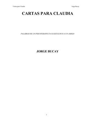 Cartas para Claudia Jorge Bucay
CARTAS PARA CLAUDIA
PALABRAS DE UN PSICOTERAPEUTA GUESTÁLTICO A UN AMIGO
JORGE BUCAY
1
 