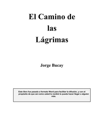 El Camino de
las
Lágrimas
Jorge Bucay
Este libro fue pasado a formato Word para facilitar la difusión, y con el
propósito de que así como usted lo recibió lo pueda hacer llegar a alguien
más.
 