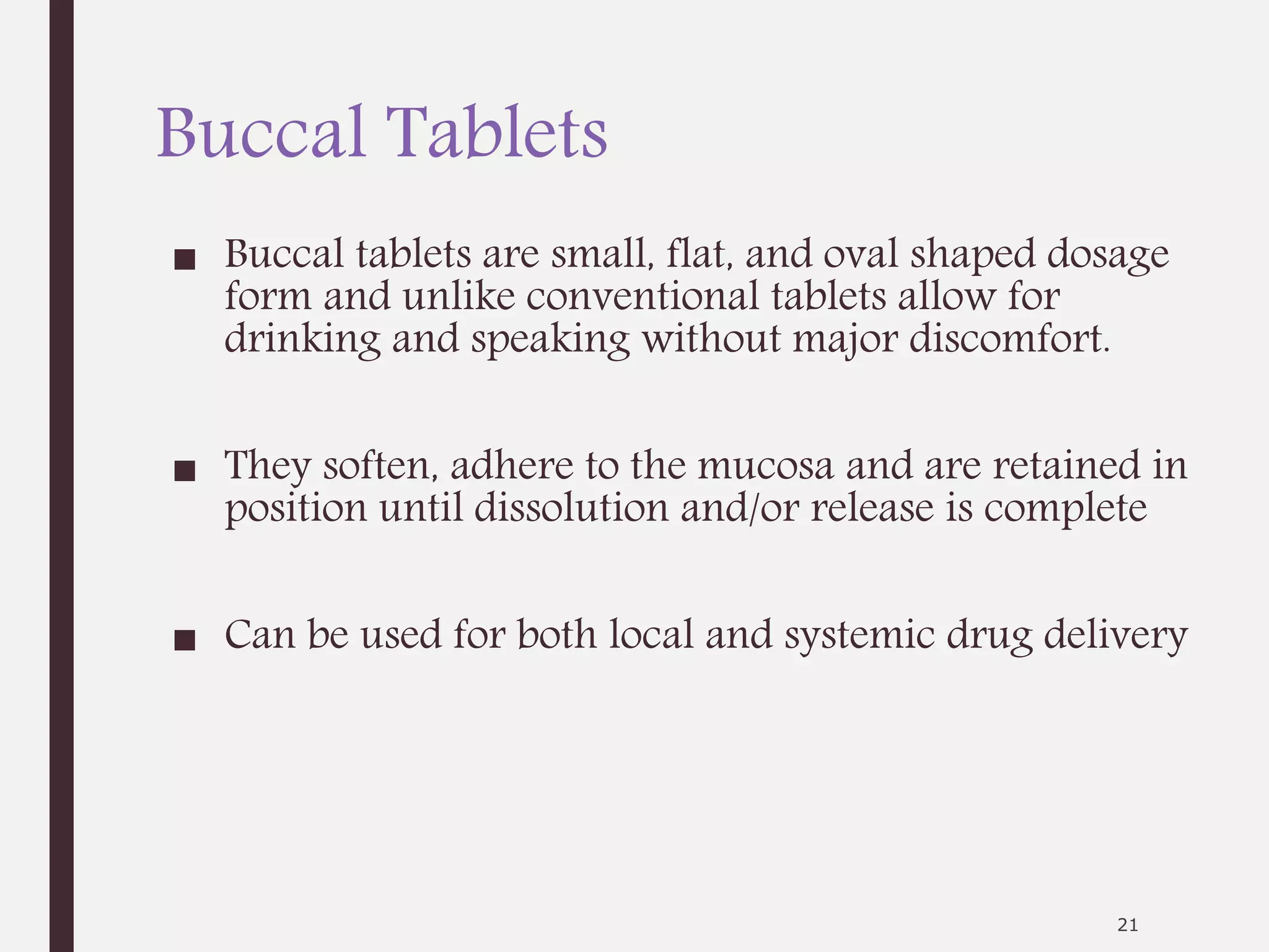 Buccal Tablets
■ Buccal tablets are small, flat, and oval shaped dosage
form and unlike conventional tablets allow for
drinking and speaking without major discomfort.
■ They soften, adhere to the mucosa and are retained in
position until dissolution and/or release is complete
■ Can be used for both local and systemic drug delivery
21
 