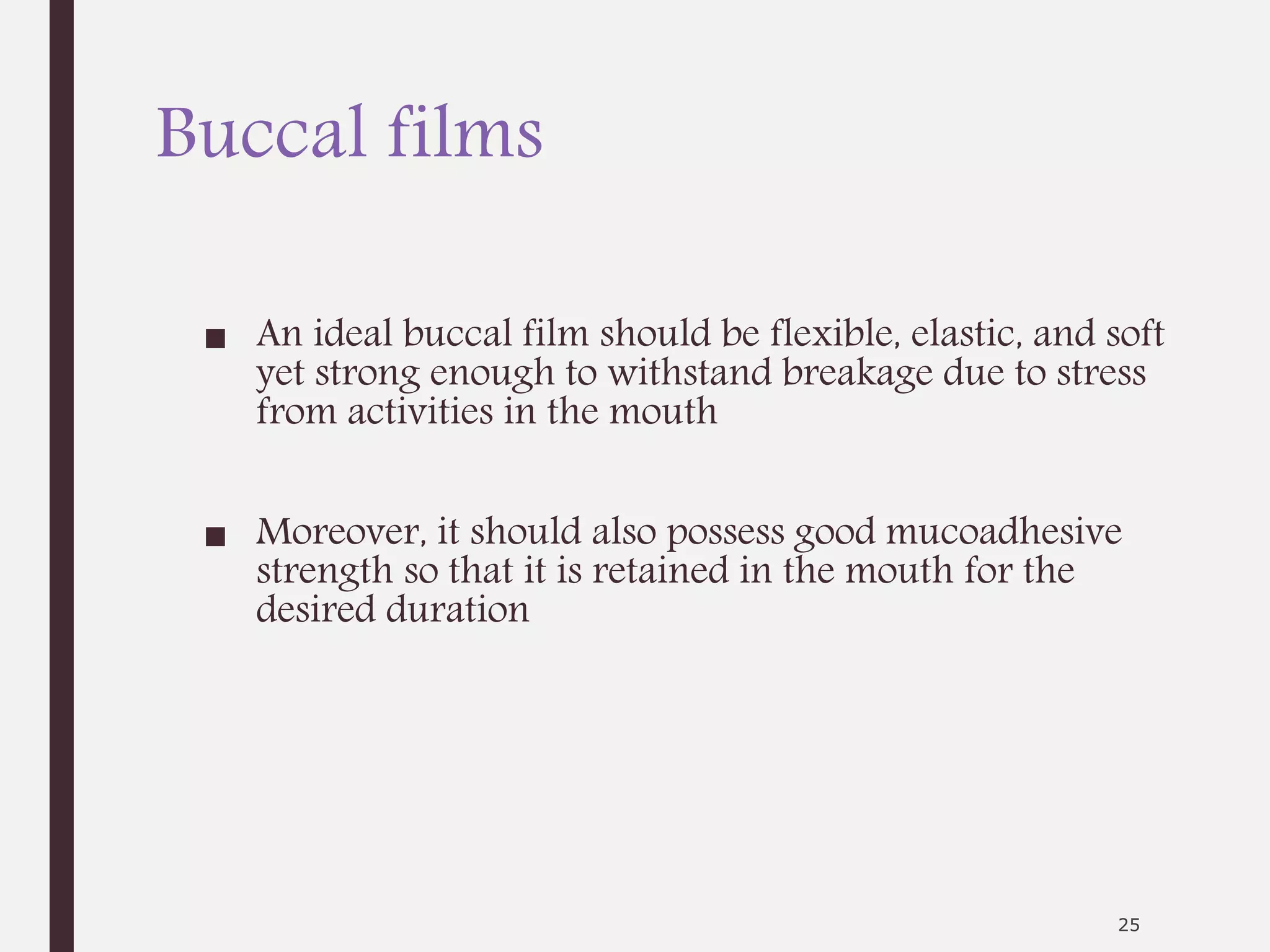 Buccal films
■ An ideal buccal film should be flexible, elastic, and soft
yet strong enough to withstand breakage due to stress
from activities in the mouth
■ Moreover, it should also possess good mucoadhesive
strength so that it is retained in the mouth for the
desired duration
25
 