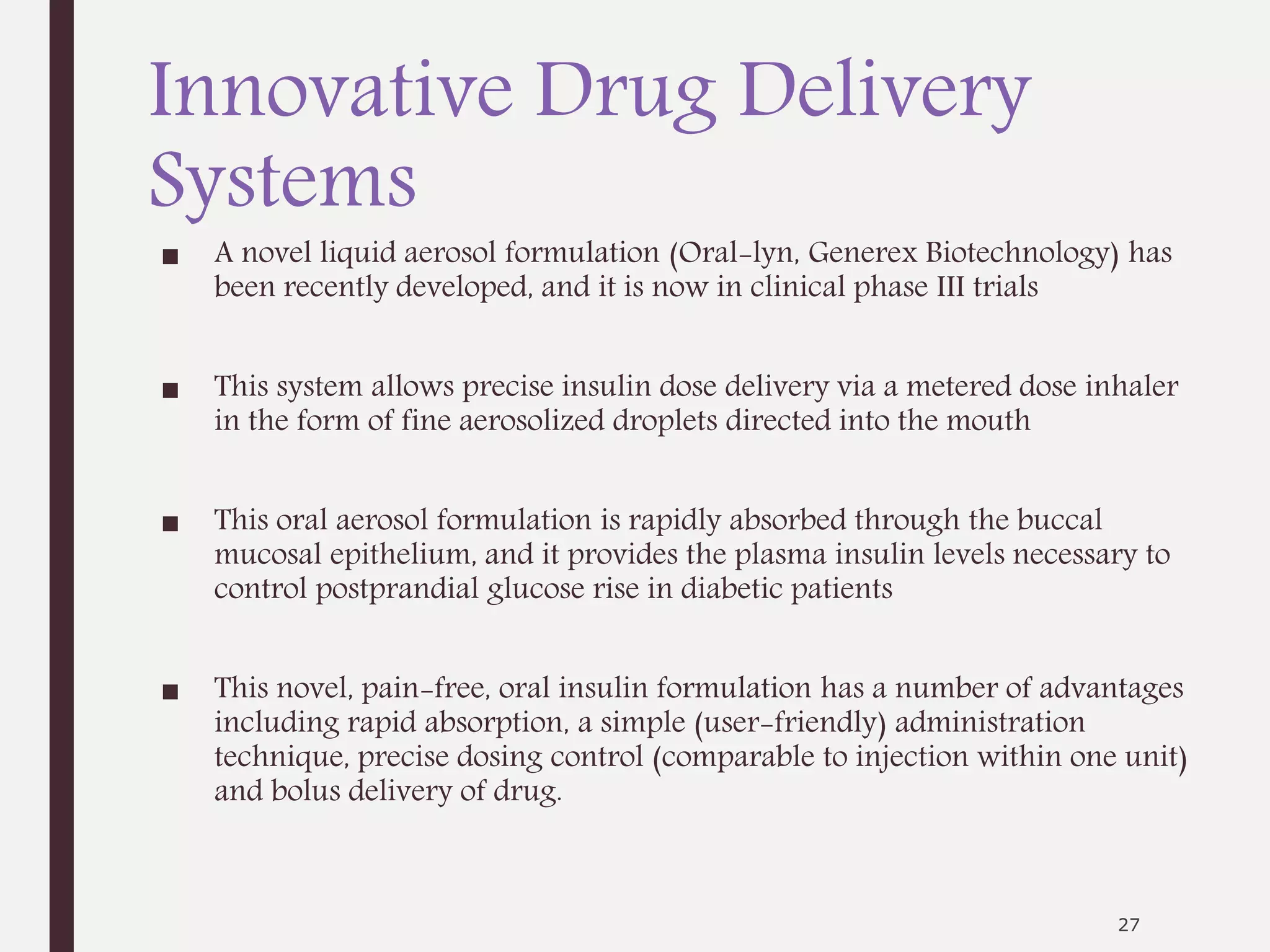 Innovative Drug Delivery
Systems
■ A novel liquid aerosol formulation (Oral-lyn, Generex Biotechnology) has
been recently developed, and it is now in clinical phase III trials
■ This system allows precise insulin dose delivery via a metered dose inhaler
in the form of fine aerosolized droplets directed into the mouth
■ This oral aerosol formulation is rapidly absorbed through the buccal
mucosal epithelium, and it provides the plasma insulin levels necessary to
control postprandial glucose rise in diabetic patients
■ This novel, pain-free, oral insulin formulation has a number of advantages
including rapid absorption, a simple (user-friendly) administration
technique, precise dosing control (comparable to injection within one unit)
and bolus delivery of drug.
27
 