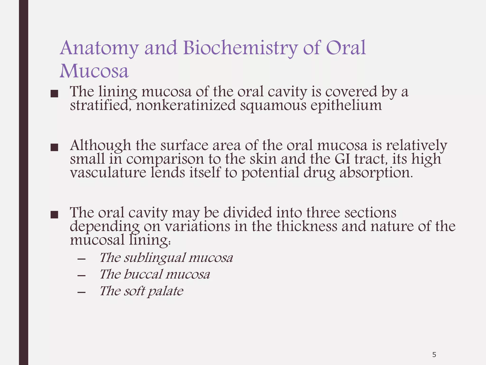 Anatomy and Biochemistry of Oral
Mucosa
■ The lining mucosa of the oral cavity is covered by a
stratified, nonkeratinized squamous epithelium
■ Although the surface area of the oral mucosa is relatively
small in comparison to the skin and the GI tract, its high
vasculature lends itself to potential drug absorption.
■ The oral cavity may be divided into three sections
depending on variations in the thickness and nature of the
mucosal lining:
– The sublingual mucosa
– The buccal mucosa
– The soft palate
5
 