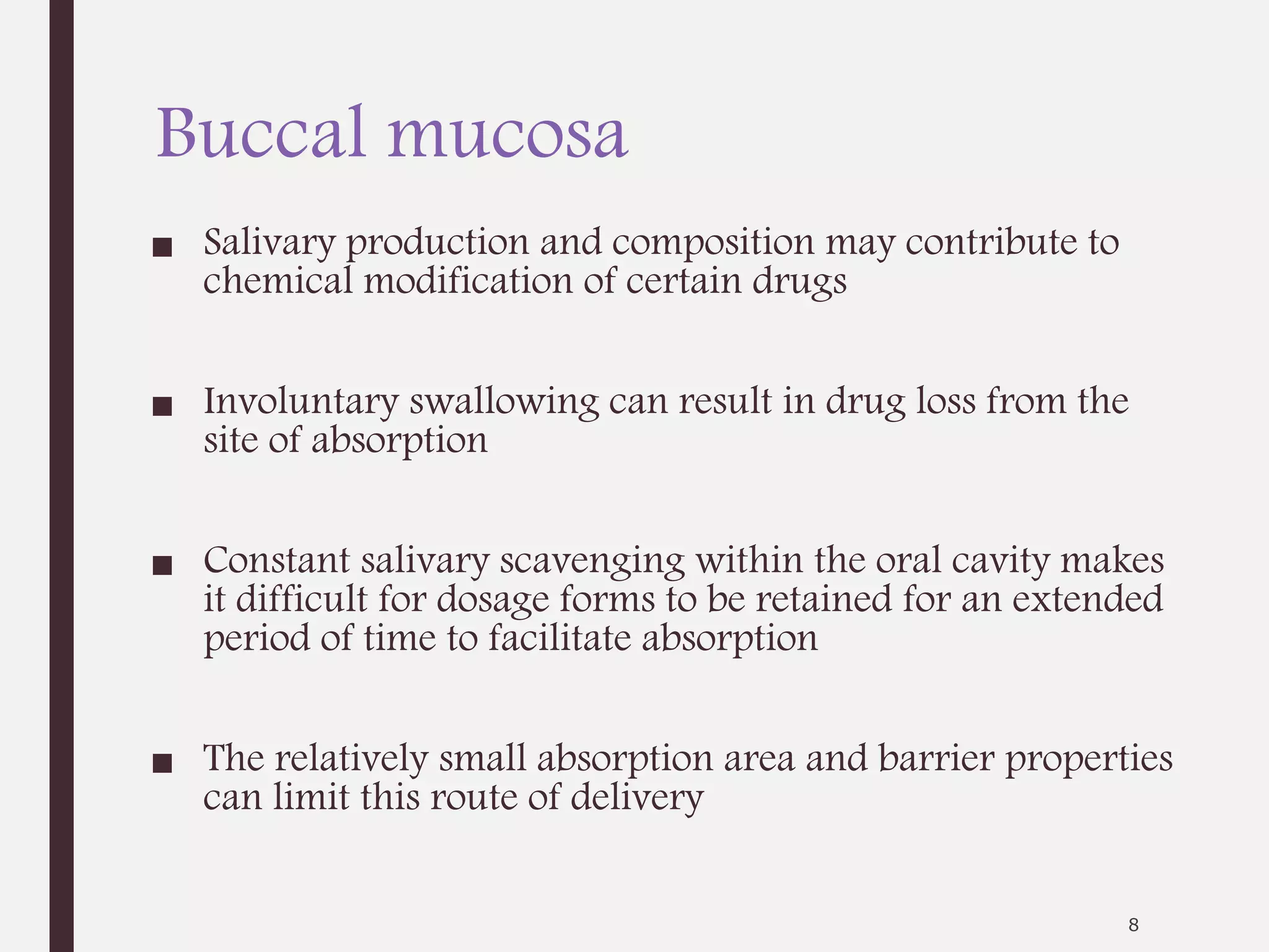 Buccal mucosa
■ Salivary production and composition may contribute to
chemical modification of certain drugs
■ Involuntary swallowing can result in drug loss from the
site of absorption
■ Constant salivary scavenging within the oral cavity makes
it difficult for dosage forms to be retained for an extended
period of time to facilitate absorption
■ The relatively small absorption area and barrier properties
can limit this route of delivery
8
 