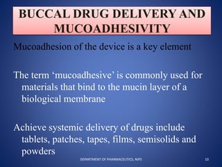 BUCCAL DRUG DELIVERY AND
MUCOADHESIVITY
Mucoadhesion of the device is a key element
The term ‘mucoadhesive’ is commonly used for
materials that bind to the mucin layer of a
biological membrane
Achieve systemic delivery of drugs include
tablets, patches, tapes, films, semisolids and
powders
10DEPARTMENT OF PHARMACEUTICS, NIPS
 