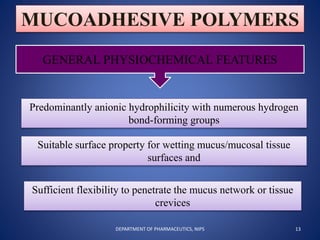 MUCOADHESIVE POLYMERS
GENERAL PHYSIOCHEMICAL FEATURES
Predominantly anionic hydrophilicity with numerous hydrogen
bond-forming groups
Suitable surface property for wetting mucus/mucosal tissue
surfaces and
Sufficient flexibility to penetrate the mucus network or tissue
crevices
13DEPARTMENT OF PHARMACEUTICS, NIPS
 