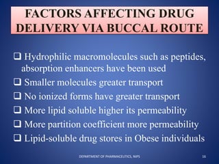 FACTORS AFFECTING DRUG
DELIVERY VIA BUCCAL ROUTE
 Hydrophilic macromolecules such as peptides,
absorption enhancers have been used
 Smaller molecules greater transport
 No ionized forms have greater transport
 More lipid soluble higher its permeability
 More partition coefficient more permeability
 Lipid-soluble drug stores in Obese individuals
16DEPARTMENT OF PHARMACEUTICS, NIPS
 