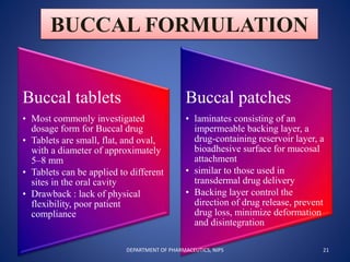 BUCCAL FORMULATION
Buccal tablets
• Most commonly investigated
dosage form for Buccal drug
• Tablets are small, flat, and oval,
with a diameter of approximately
5–8 mm
• Tablets can be applied to different
sites in the oral cavity
• Drawback : lack of physical
flexibility, poor patient
compliance
Buccal patches
• laminates consisting of an
impermeable backing layer, a
drug-containing reservoir layer, a
bioadhesive surface for mucosal
attachment
• similar to those used in
transdermal drug delivery
• Backing layer control the
direction of drug release, prevent
drug loss, minimize deformation
and disintegration
21DEPARTMENT OF PHARMACEUTICS, NIPS
 