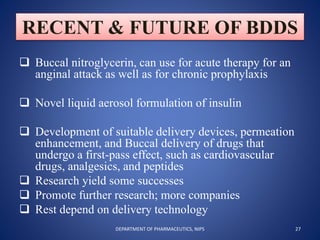 RECENT & FUTURE OF BDDS
 Buccal nitroglycerin, can use for acute therapy for an
anginal attack as well as for chronic prophylaxis
 Novel liquid aerosol formulation of insulin
 Development of suitable delivery devices, permeation
enhancement, and Buccal delivery of drugs that
undergo a first-pass effect, such as cardiovascular
drugs, analgesics, and peptides
 Research yield some successes
 Promote further research; more companies
 Rest depend on delivery technology
27DEPARTMENT OF PHARMACEUTICS, NIPS
 
