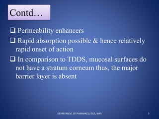 Contd…
 Permeability enhancers
 Rapid absorption possible & hence relatively
rapid onset of action
 In comparison to TDDS, mucosal surfaces do
not have a stratum corneum thus, the major
barrier layer is absent
5DEPARTMENT OF PHARMACEUTICS, NIPS
 
