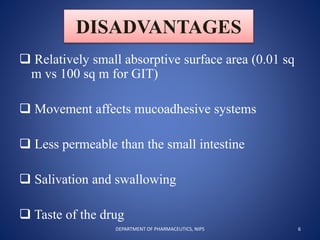 DISADVANTAGES
 Relatively small absorptive surface area (0.01 sq
m vs 100 sq m for GIT)
 Movement affects mucoadhesive systems
 Less permeable than the small intestine
 Salivation and swallowing
 Taste of the drug
6DEPARTMENT OF PHARMACEUTICS, NIPS
 