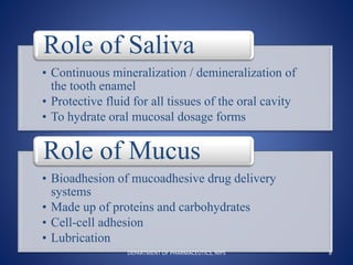 • Continuous mineralization / demineralization of
the tooth enamel
• Protective fluid for all tissues of the oral cavity
• To hydrate oral mucosal dosage forms
Role of Saliva
• Bioadhesion of mucoadhesive drug delivery
systems
• Made up of proteins and carbohydrates
• Cell-cell adhesion
• Lubrication
Role of Mucus
8DEPARTMENT OF PHARMACEUTICS, NIPS
 