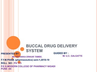 BUCCAL DRUG DELIVERY
SYSTEM
PRESENTED BY :
Ms PRIYANKA DINKAR TAMBE.
F.Y.M.PHAM. (pharmaceutics) sem-1,2018-19
ROLL NO : PH 113
P.E.S.MODERN COLLEGE OF PHARMACY NIGADI
PUNE -44
GUIDED BY :
Mr U.C. GALGATTE
 