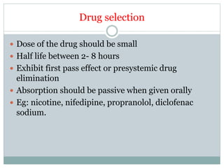 Drug selection
 Dose of the drug should be small
 Half life between 2- 8 hours
 Exhibit first pass effect or presystemic drug
elimination
 Absorption should be passive when given orally
 Eg: nicotine, nifedipine, propranolol, diclofenac
sodium.
 