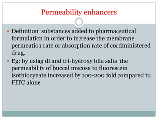 Permeability enhancers
 Definition: substances added to pharmaceutical
formulation in order to increase the membrane
permeation rate or absorption rate of coadministered
drug.
 Eg: by using di and tri-hydroxy bile salts the
permeability of buccal mucosa to fluorescein
isothiocynate increased by 100-200 fold compared to
FITC alone
 