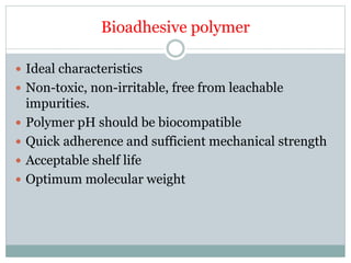 Bioadhesive polymer
 Ideal characteristics
 Non-toxic, non-irritable, free from leachable
impurities.
 Polymer pH should be biocompatible
 Quick adherence and sufficient mechanical strength
 Acceptable shelf life
 Optimum molecular weight
 