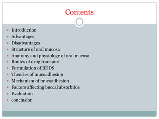 Contents
 Introduction
 Advantages
 Disadvantages
 Structure of oral mucosa
 Anatomy and physiology of oral mucosa
 Routes of drug transport
 Formulation of BDDS
 Theories of mucoadhesion
 Mechanism of mucoadhesion
 Factors affecting buccal absorbtion
 Evaluation
 conclusion
 