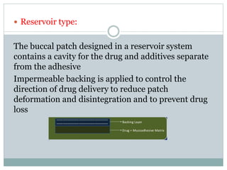  Reservoir type:
The buccal patch designed in a reservoir system
contains a cavity for the drug and additives separate
from the adhesive
Impermeable backing is applied to control the
direction of drug delivery to reduce patch
deformation and disintegration and to prevent drug
loss
 
