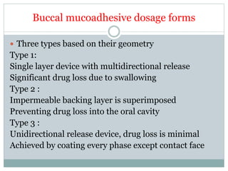 Buccal mucoadhesive dosage forms
 Three types based on their geometry
Type 1:
Single layer device with multidirectional release
Significant drug loss due to swallowing
Type 2 :
Impermeable backing layer is superimposed
Preventing drug loss into the oral cavity
Type 3 :
Unidirectional release device, drug loss is minimal
Achieved by coating every phase except contact face
 