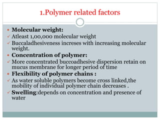 1.Polymer related factors
 Molecular weight:
 Atleast 1,00,000 molecular weight
 Buccaladhesiveness increses with increasing molecular
weight.
 Concentration of polymer:
 More concentrated buccoadhesive dispersion retain on
mucus membrane for longer period of time
 Flexibility of polymer chains :
 As water soluble polymers become cross linked,the
mobility of individual polymer chain decreases .
 Swelling:depends on concentration and presence of
water
 