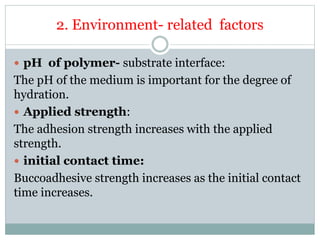 2. Environment- related factors
 pH of polymer- substrate interface:
The pH of the medium is important for the degree of
hydration.
 Applied strength:
The adhesion strength increases with the applied
strength.
 initial contact time:
Buccoadhesive strength increases as the initial contact
time increases.
 