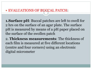  EVALUATIONS OF BUCCAL PATCH:
1.Surface pH: Buccal patches are left to swell for
2 hrs on the surface of an agar plate. The surface
pH is measured by means of a pH paper placed on
the surface of the swollen patch
2. Thickness measurements: The thickness of
each film is measured at five different locations
(centre and four corners) using an electronic
digital micrometer
 