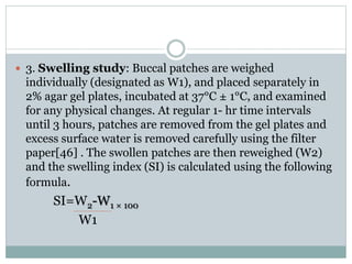  3. Swelling study: Buccal patches are weighed
individually (designated as W1), and placed separately in
2% agar gel plates, incubated at 37°C ± 1°C, and examined
for any physical changes. At regular 1- hr time intervals
until 3 hours, patches are removed from the gel plates and
excess surface water is removed carefully using the filter
paper[46] . The swollen patches are then reweighed (W2)
and the swelling index (SI) is calculated using the following
formula.
SI=W2-W1 × 100
W1
 