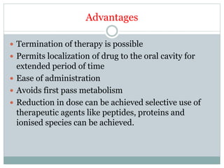Advantages
 Termination of therapy is possible
 Permits localization of drug to the oral cavity for
extended period of time
 Ease of administration
 Avoids first pass metabolism
 Reduction in dose can be achieved selective use of
therapeutic agents like peptides, proteins and
ionised species can be achieved.
 