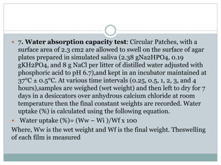 7. Water absorption capacity test: Circular Patches, with a
surface area of 2.3 cm2 are allowed to swell on the surface of agar
plates prepared in simulated saliva (2.38 gNa2HPO4, 0.19
gKH2PO4, and 8 g NaCl per litter of distilled water adjusted with
phosphoric acid to pH 6.7),and kept in an incubator maintained at
37°C ± 0.5°C. At various time intervals (0.25, 0.5, 1, 2, 3, and 4
hours),samples are weighed (wet weight) and then left to dry for 7
days in a desiccators over anhydrous calcium chloride at room
temperature then the final constant weights are recorded. Water
uptake (%) is calculated using the following equation.
 Water uptake (%)= (Ww – Wi )/Wf x 100
Where, Ww is the wet weight and Wf is the final weight. Theswelling
of each film is measured
 