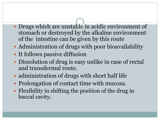  Drugs which are unstable in acidic environment of
stomach or destroyed by the alkaline environment
of the intestine can be given by this route
 Administration of drugs with poor bioavailability
 It follows passive diffusion
 Dissolution of drug is easy unlike in case of rectal
and transdermal route.
 administration of drugs with short half life
 Prolongation of contact time with mucosa.
 Flexibility in shifting the position of the drug in
buccal cavity.
 