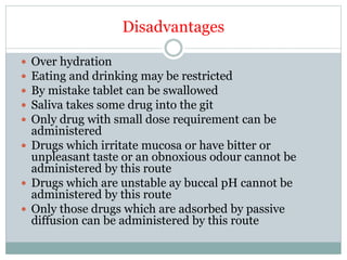 Disadvantages
 Over hydration
 Eating and drinking may be restricted
 By mistake tablet can be swallowed
 Saliva takes some drug into the git
 Only drug with small dose requirement can be
administered
 Drugs which irritate mucosa or have bitter or
unpleasant taste or an obnoxious odour cannot be
administered by this route
 Drugs which are unstable ay buccal pH cannot be
administered by this route
 Only those drugs which are adsorbed by passive
diffusion can be administered by this route
 