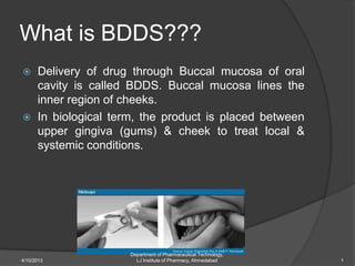 What is BDDS???
 Delivery of drug through Buccal mucosa of oral
cavity is called BDDS. Buccal mucosa lines the
inner region of cheeks.
 In biological term, the product is placed between
upper gingiva (gums) & cheek to treat local &
systemic conditions.
Department of Pharmaceutical Technology,
LJ Institute of Pharmacy, Ahmedabad4/10/2013 1
 