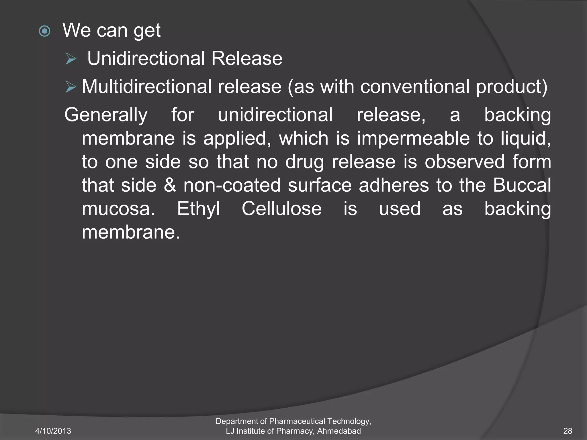      We can get
       Unidirectional Release
       Multidirectional release (as with conventional product)
      Generally for unidirectional release, a backing
        membrane is applied, which is impermeable to liquid,
        to one side so that no drug release is observed form
        that side & non-coated surface adheres to the Buccal
        mucosa. Ethyl Cellulose is used as backing
        membrane.




                       Department of Pharmaceutical Technology,
4/10/2013                LJ Institute of Pharmacy, Ahmedabad      28
 