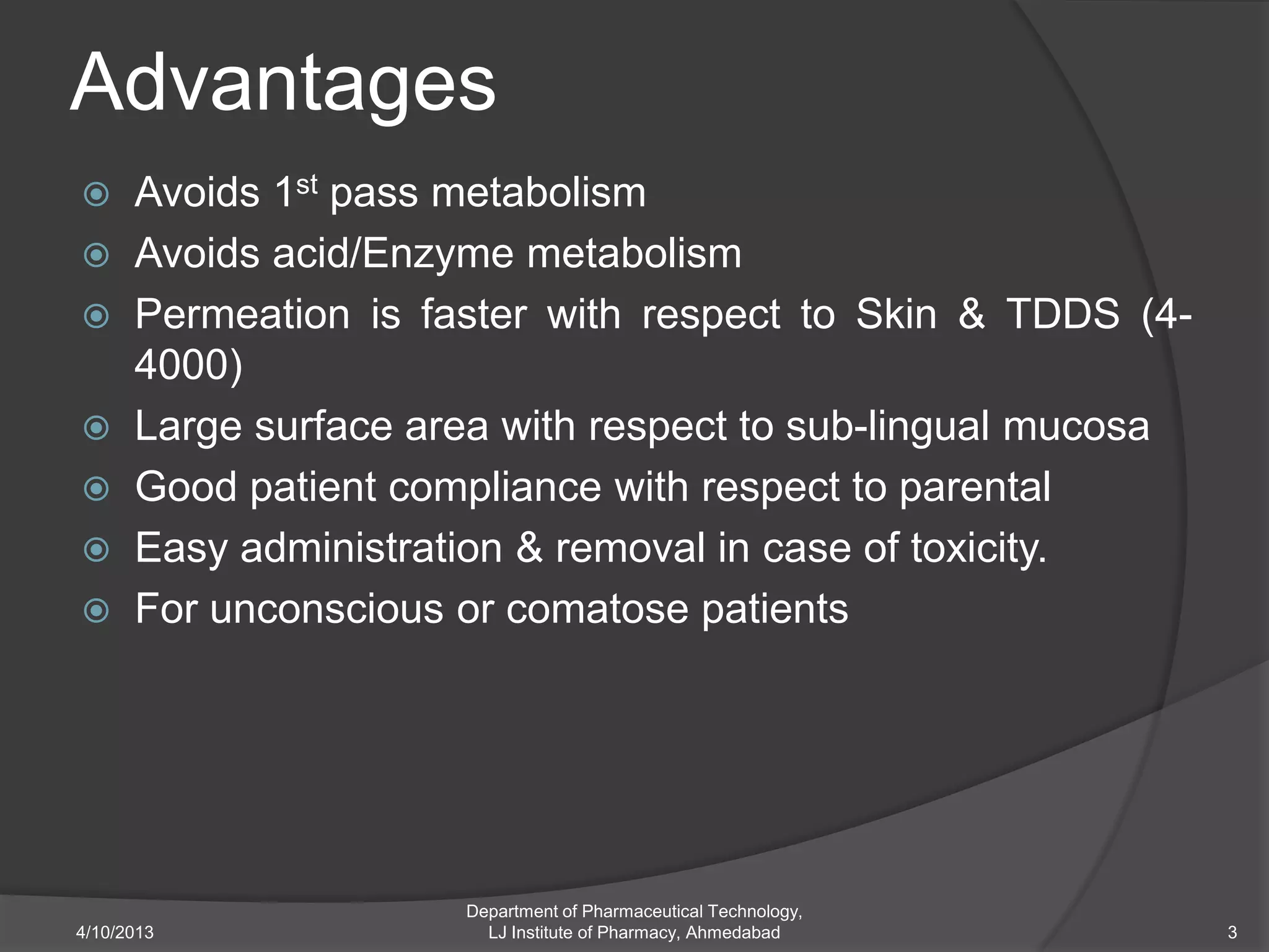 Advantages
 Avoids 1st pass metabolism
 Avoids acid/Enzyme metabolism
 Permeation is faster with respect to Skin & TDDS (4-
  4000)
 Large surface area with respect to sub-lingual mucosa
 Good patient compliance with respect to parental
 Easy administration & removal in case of toxicity.
 For unconscious or comatose patients




                   Department of Pharmaceutical Technology,
4/10/2013            LJ Institute of Pharmacy, Ahmedabad      3
 