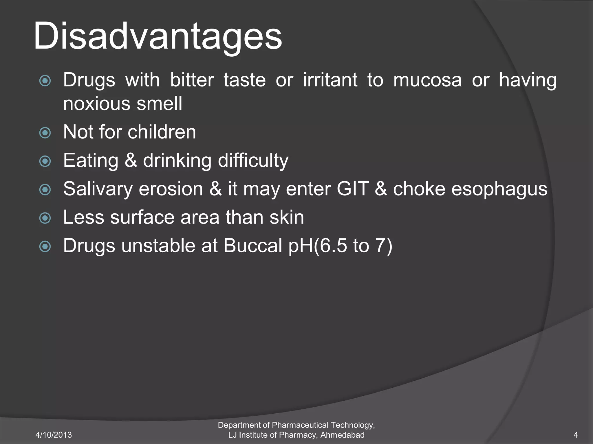 Disadvantages
 Drugs with bitter taste or irritant to mucosa or having
  noxious smell
 Not for children
 Eating & drinking difficulty
 Salivary erosion & it may enter GIT & choke esophagus
 Less surface area than skin
 Drugs unstable at Buccal pH(6.5 to 7)




                   Department of Pharmaceutical Technology,
4/10/2013            LJ Institute of Pharmacy, Ahmedabad      4
 