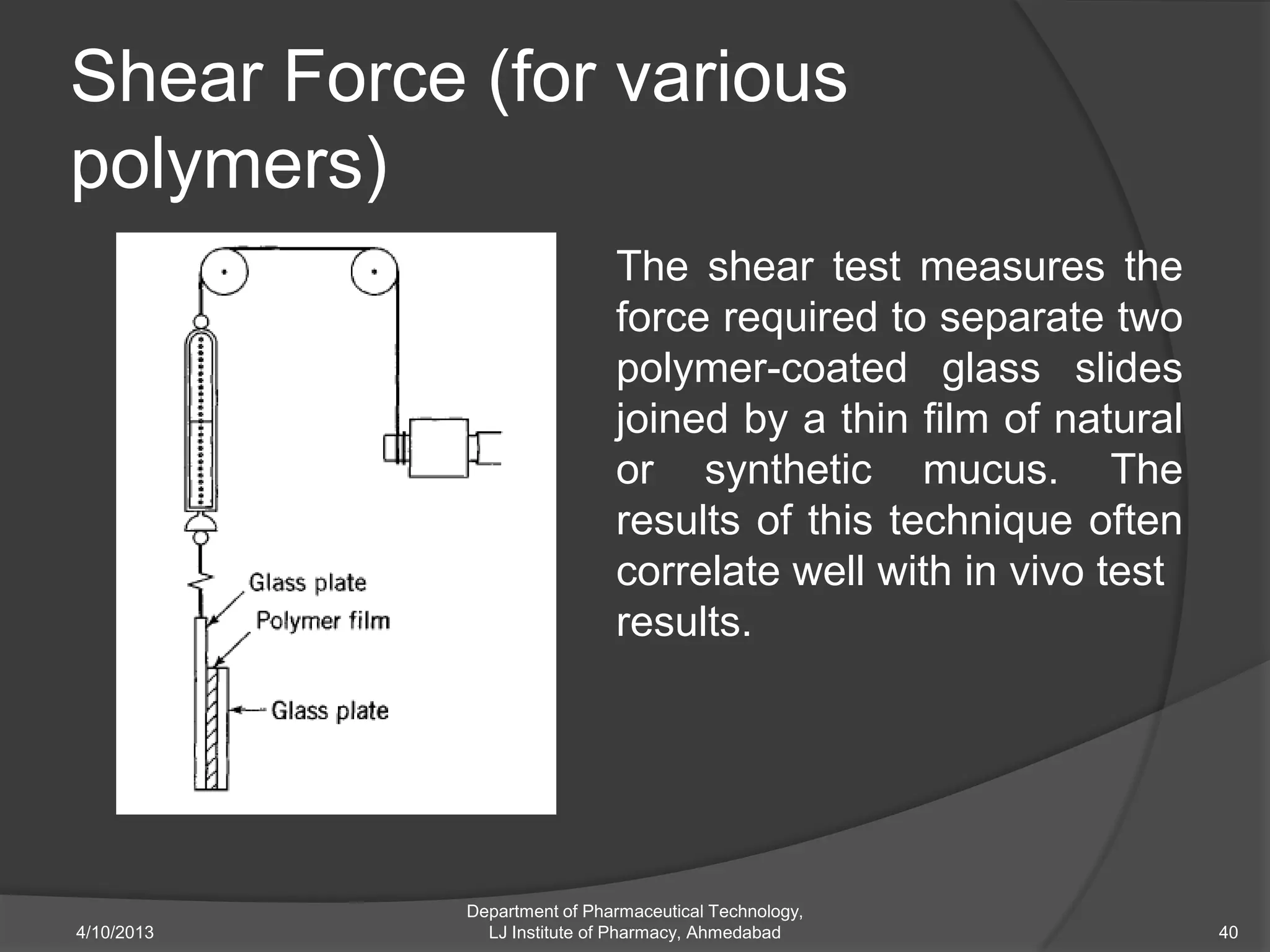 Shear Force (for various
polymers)
                             The shear test measures the
                             force required to separate two
                             polymer-coated glass slides
                             joined by a thin film of natural
                             or synthetic mucus. The
                             results of this technique often
                             correlate well with in vivo test
                             results.




            Department of Pharmaceutical Technology,
4/10/2013     LJ Institute of Pharmacy, Ahmedabad               40
 