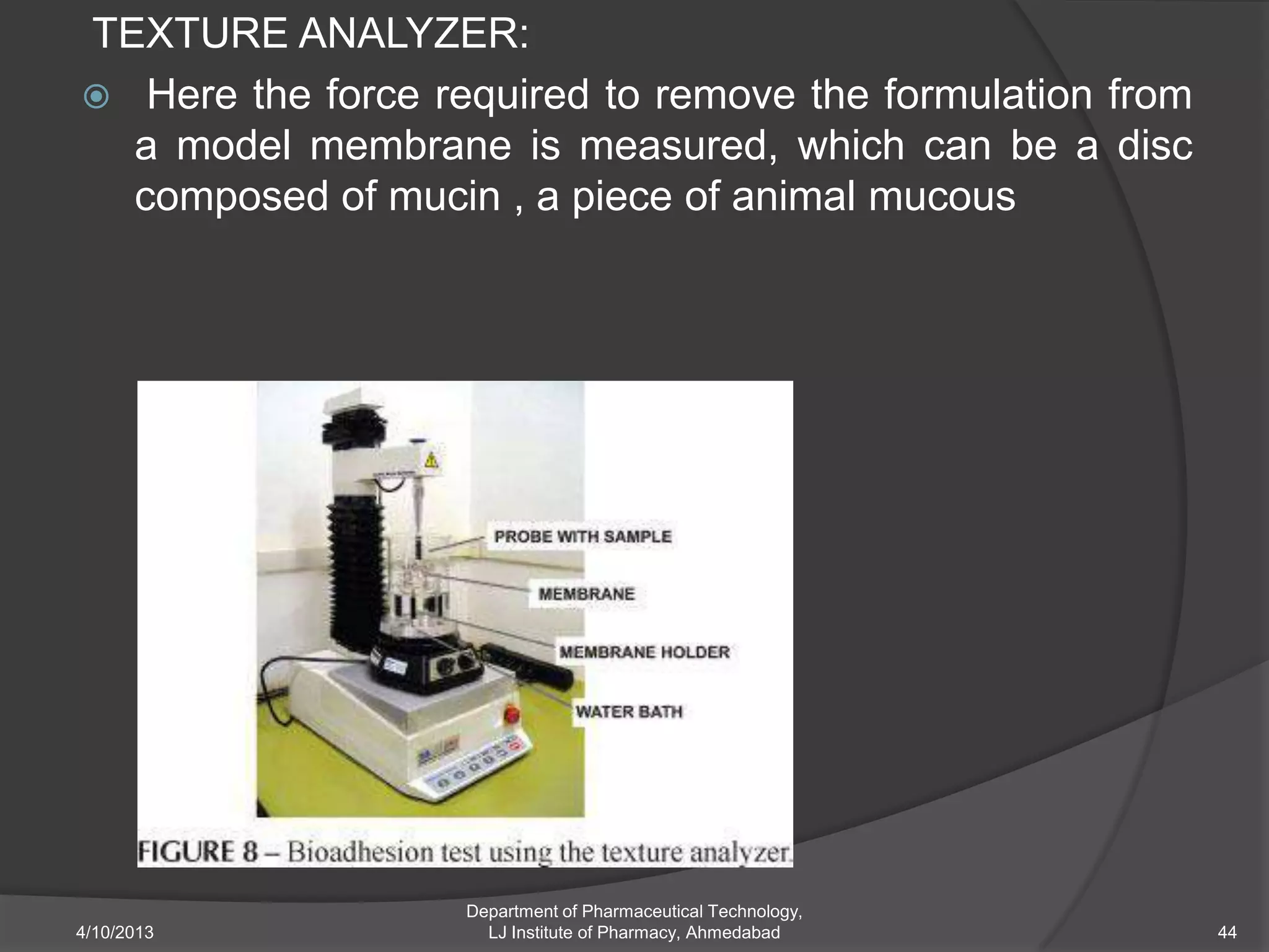 TEXTURE ANALYZER:
 Here the force required to remove the formulation from
  a model membrane is measured, which can be a disc
  composed of mucin , a piece of animal mucous




                   Department of Pharmaceutical Technology,
4/10/2013            LJ Institute of Pharmacy, Ahmedabad      44
 