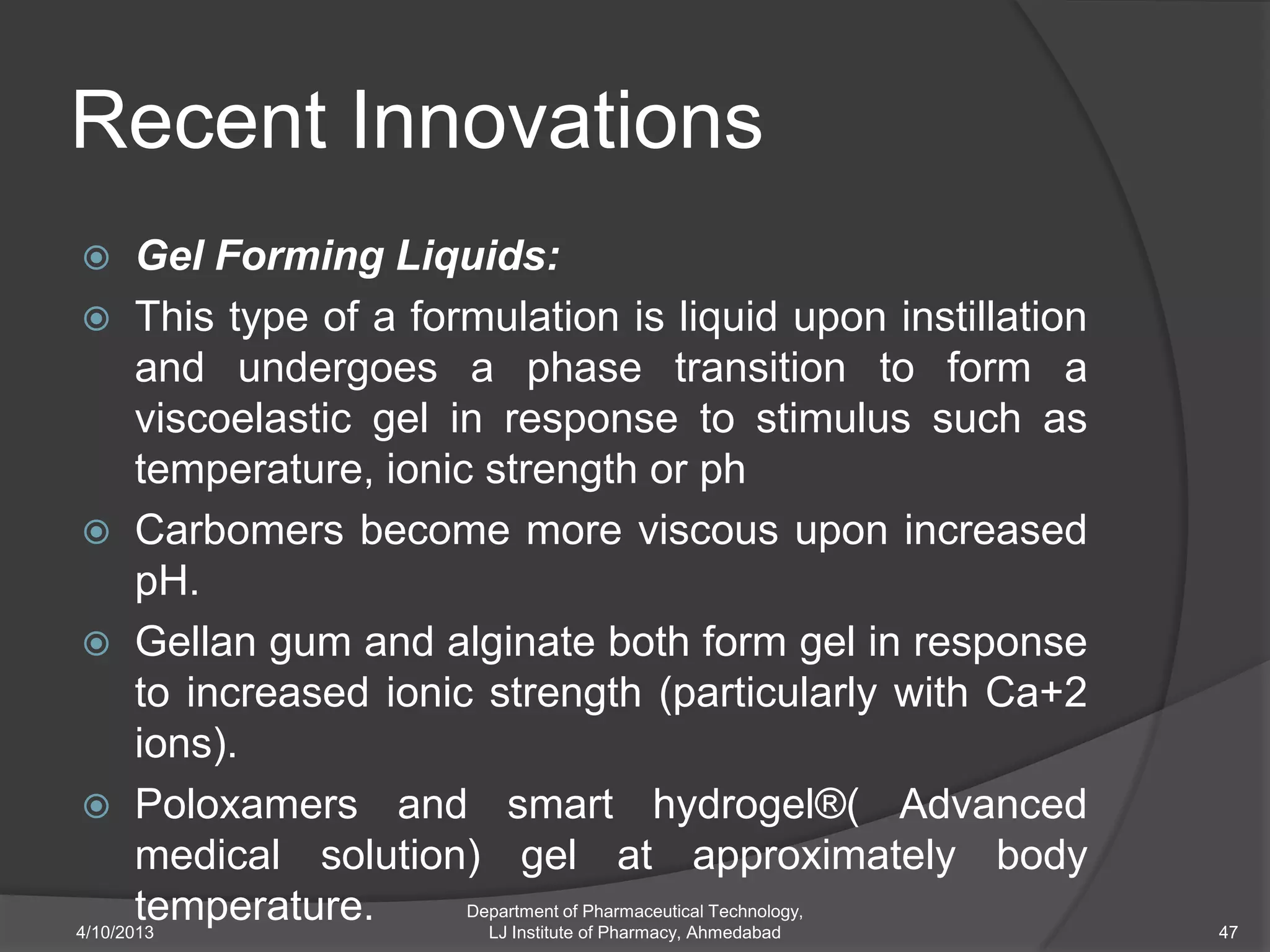 Recent Innovations
      Gel Forming Liquids:
  This type of a formulation is liquid upon instillation
       and undergoes a phase transition to form a
       viscoelastic gel in response to stimulus such as
       temperature, ionic strength or ph
  Carbomers become more viscous upon increased
       pH.
  Gellan gum and alginate both form gel in response
       to increased ionic strength (particularly with Ca+2
       ions).
  Poloxamers and smart hydrogel®( Advanced
       medical solution) gel at approximately body
       temperature.
4/10/2013
                         Department of Pharmaceutical Technology,
                           LJ Institute of Pharmacy, Ahmedabad      47
 