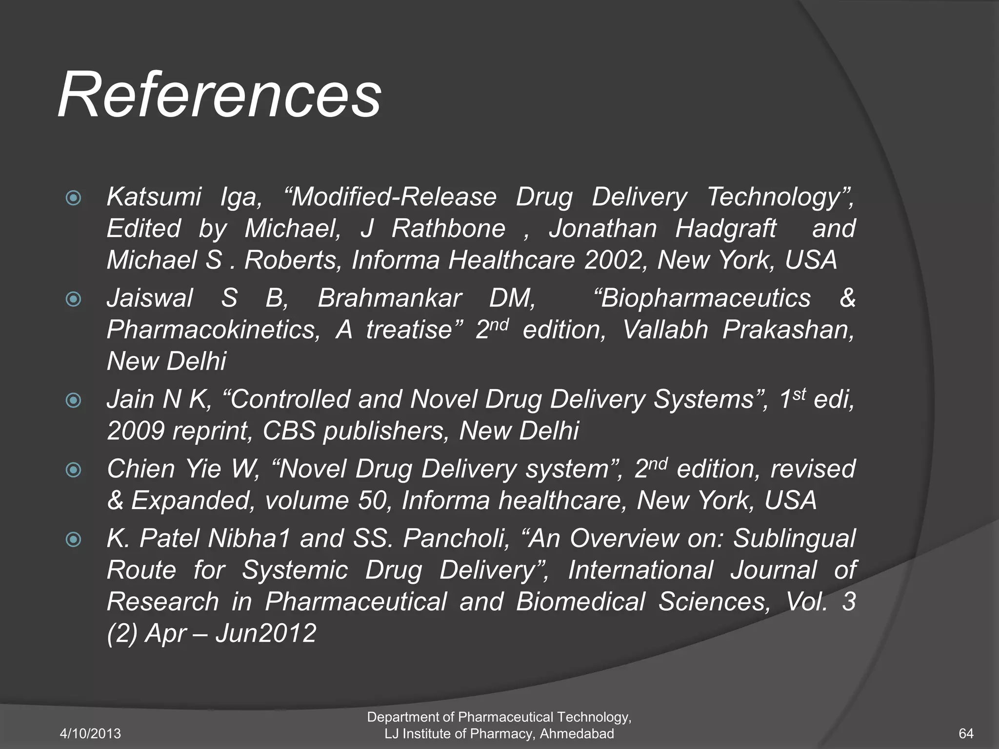 References
     Katsumi Iga, “Modified-Release Drug Delivery Technology”,
      Edited by Michael, J Rathbone , Jonathan Hadgraft and
      Michael S . Roberts, Informa Healthcare 2002, New York, USA
     Jaiswal S B, Brahmankar DM,              “Biopharmaceutics &
      Pharmacokinetics, A treatise” 2nd edition, Vallabh Prakashan,
      New Delhi
     Jain N K, “Controlled and Novel Drug Delivery Systems”, 1st edi,
      2009 reprint, CBS publishers, New Delhi
     Chien Yie W, “Novel Drug Delivery system”, 2nd edition, revised
      & Expanded, volume 50, Informa healthcare, New York, USA
     K. Patel Nibha1 and SS. Pancholi, “An Overview on: Sublingual
      Route for Systemic Drug Delivery”, International Journal of
      Research in Pharmaceutical and Biomedical Sciences, Vol. 3
      (2) Apr – Jun2012


                            Department of Pharmaceutical Technology,
4/10/2013                     LJ Institute of Pharmacy, Ahmedabad        64
 