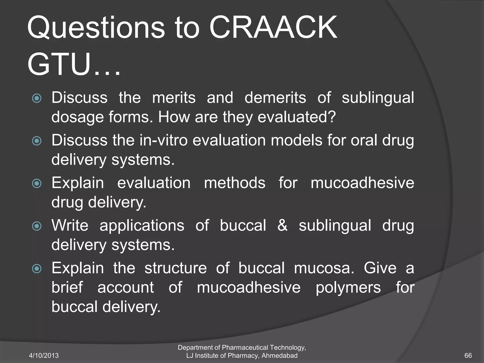Questions to CRAACK
GTU…
     Discuss the merits and demerits of sublingual
      dosage forms. How are they evaluated?
     Discuss the in-vitro evaluation models for oral drug
      delivery systems.
     Explain evaluation methods for mucoadhesive
      drug delivery.
     Write applications of buccal & sublingual drug
      delivery systems.
     Explain the structure of buccal mucosa. Give a
      brief account of mucoadhesive polymers for
      buccal delivery.

                        Department of Pharmaceutical Technology,
4/10/2013                 LJ Institute of Pharmacy, Ahmedabad      66
 