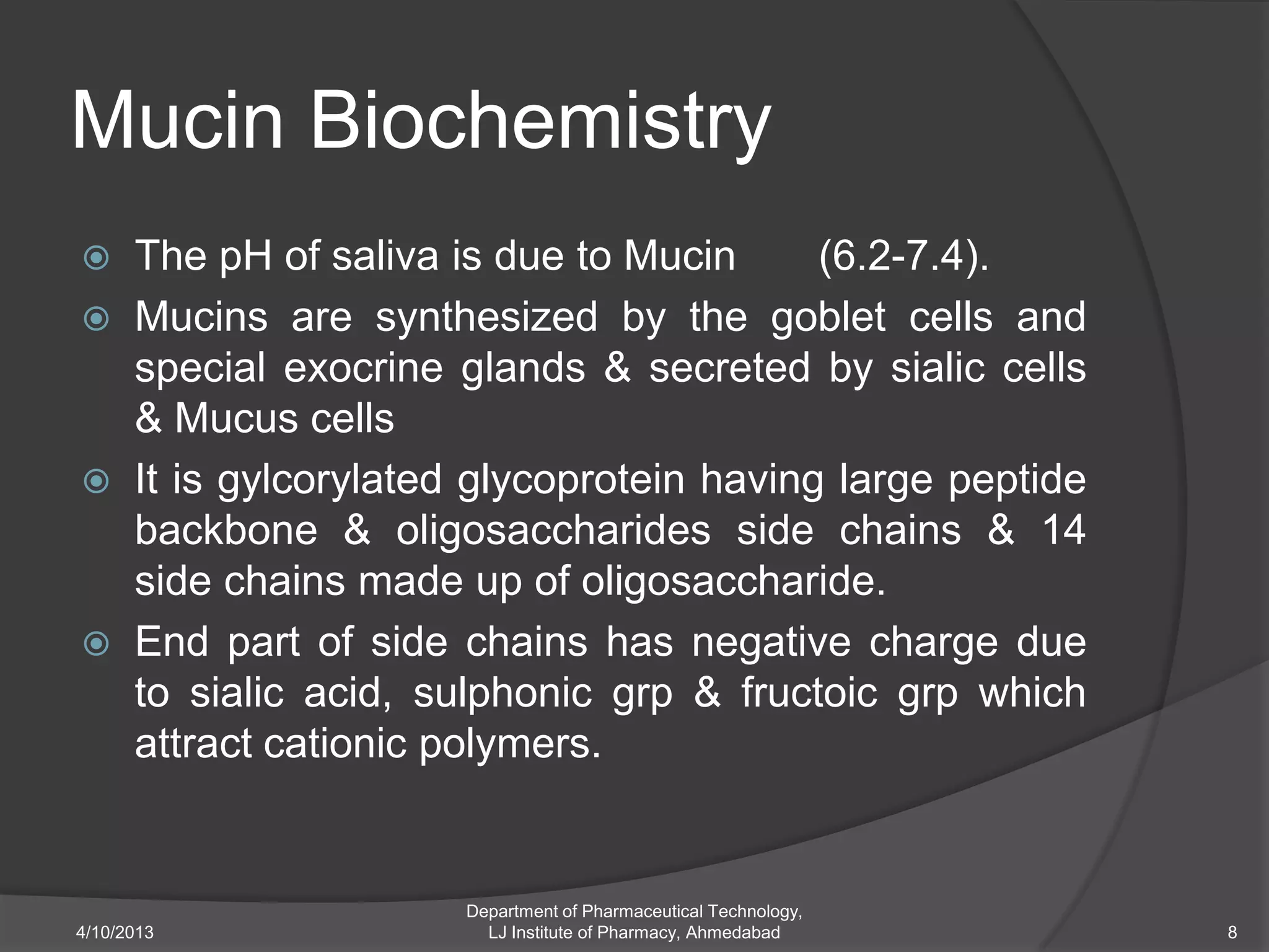 Mucin Biochemistry
     The pH of saliva is due to Mucin      (6.2-7.4).
     Mucins are synthesized by the goblet cells and
      special exocrine glands & secreted by sialic cells
      & Mucus cells
     It is gylcorylated glycoprotein having large peptide
      backbone & oligosaccharides side chains & 14
      side chains made up of oligosaccharide.
     End part of side chains has negative charge due
      to sialic acid, sulphonic grp & fructoic grp which
      attract cationic polymers.


                        Department of Pharmaceutical Technology,
4/10/2013                 LJ Institute of Pharmacy, Ahmedabad      8
 