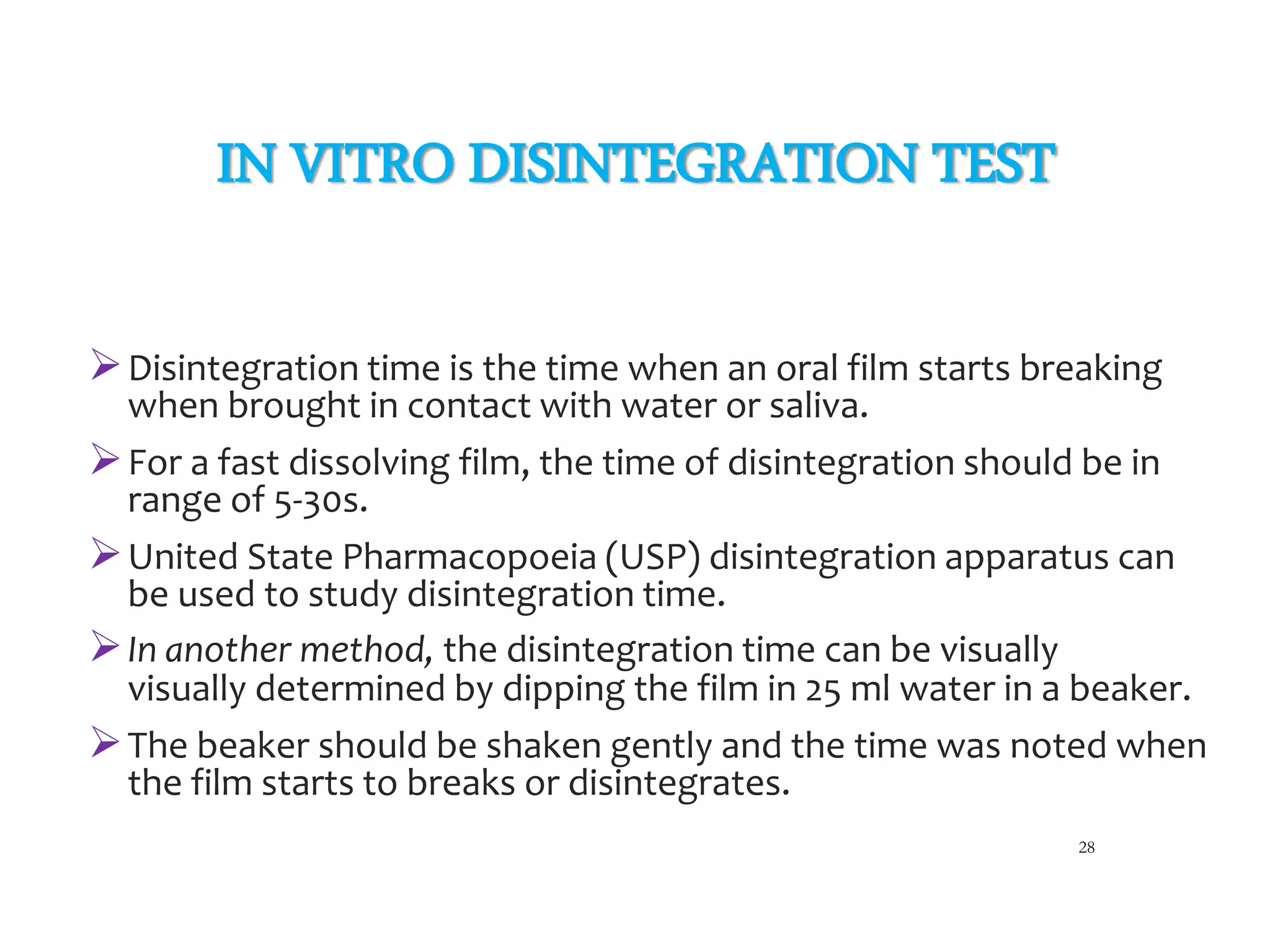 IN VITRO DISINTEGRATION TEST
Disintegration time is the time when an oral film starts breaking
when brought in contact with water or saliva.
For a fast dissolving film, the time of disintegration should be in
range of 5-30s.
United State Pharmacopoeia (USP) disintegration apparatus can
be used to study disintegration time.
In another method, the disintegration time can be visually
visually determined by dipping the film in 25 ml water in a beaker.
The beaker should be shaken gently and the time was noted when
the film starts to breaks or disintegrates.
28
 