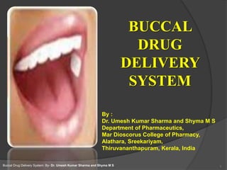 BUCCAL
DRUG
DELIVERY
SYSTEM
1
By :
Dr. Umesh Kumar Sharma and Shyma M S
Department of Pharmaceutics,
Mar Dioscorus College of Pharmacy,
Alathara, Sreekariyam,
Thiruvananthapuram, Kerala, India
Buccal Drug Delivery System: By- Dr. Umesh Kumar Sharma and Shyma M S
 