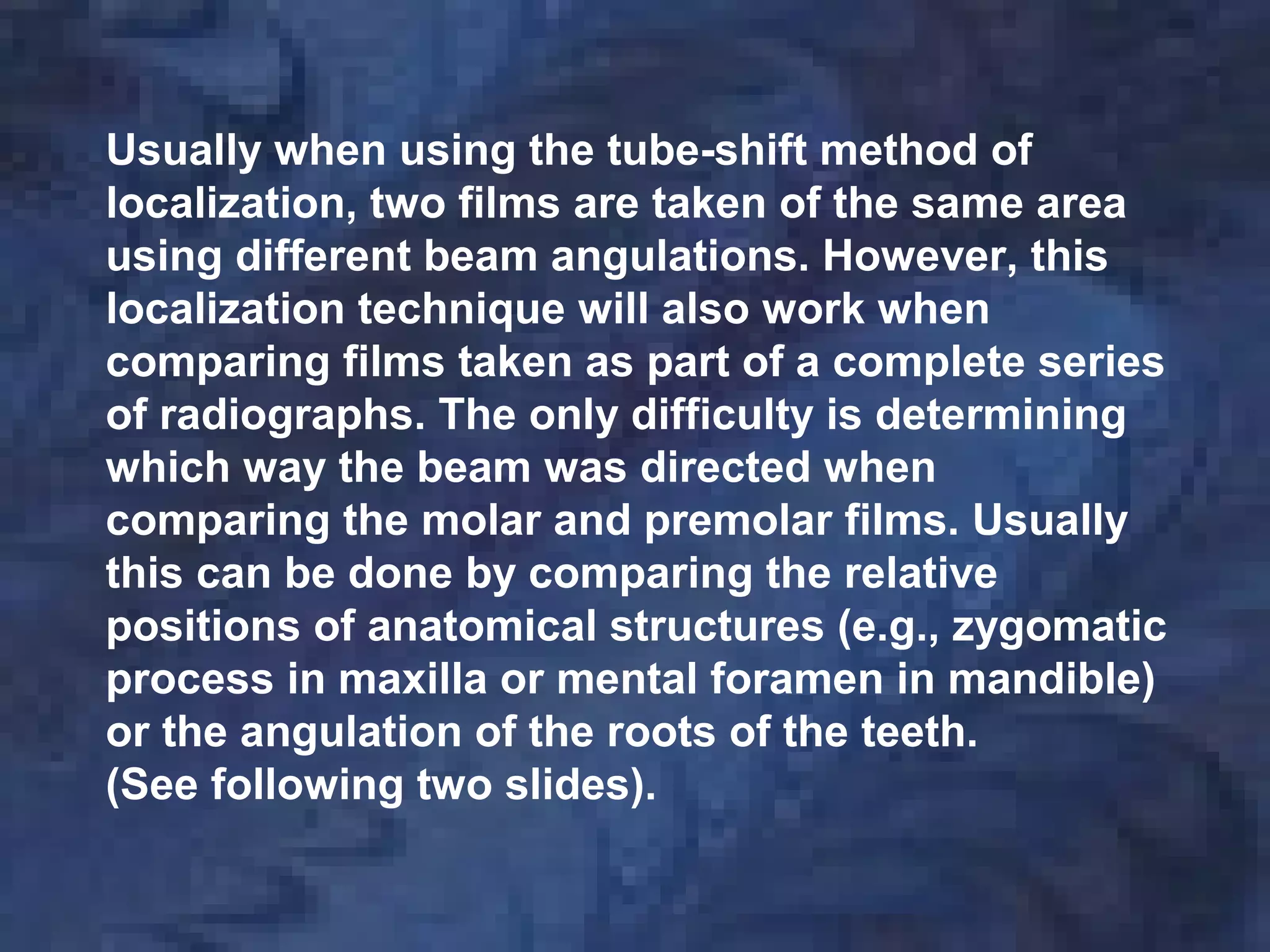 Usually when using the tube-shift method of
localization, two films are taken of the same area
using different beam angulations. However, this
localization technique will also work when
comparing films taken as part of a complete series
of radiographs. The only difficulty is determining
which way the beam was directed when
comparing the molar and premolar films. Usually
this can be done by comparing the relative
positions of anatomical structures (e.g., zygomatic
process in maxilla or mental foramen in mandible)
or the angulation of the roots of the teeth.
(See following two slides).
 