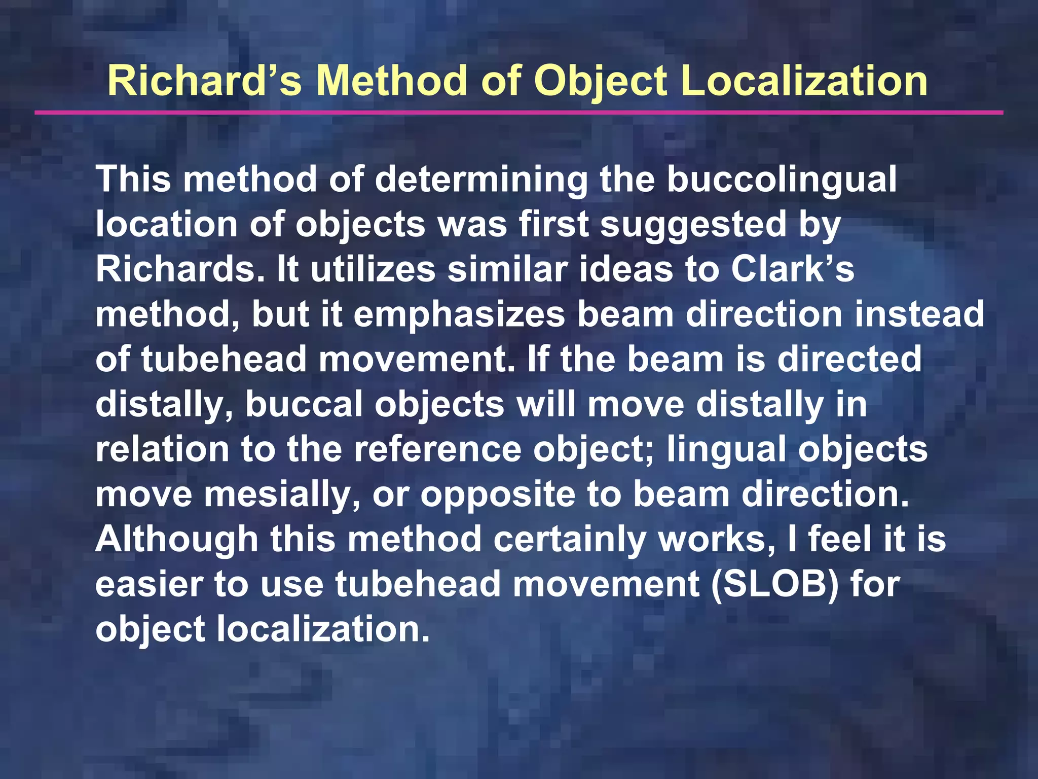 Richard’s Method of Object Localization
This method of determining the buccolingual
location of objects was first suggested by
Richards. It utilizes similar ideas to Clark’s
method, but it emphasizes beam direction instead
of tubehead movement. If the beam is directed
distally, buccal objects will move distally in
relation to the reference object; lingual objects
move mesially, or opposite to beam direction.
Although this method certainly works, I feel it is
easier to use tubehead movement (SLOB) for
object localization.
 