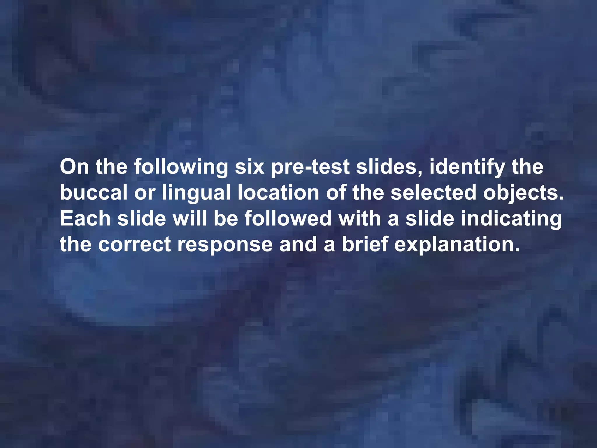 On the following six pre-test slides, identify the
buccal or lingual location of the selected objects.
Each slide will be followed with a slide indicating
the correct response and a brief explanation.
 
